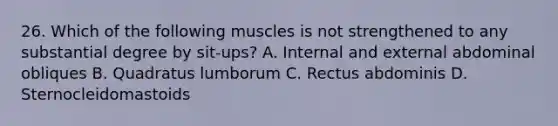 26. Which of the following muscles is not strengthened to any substantial degree by sit-ups? A. Internal and external abdominal obliques B. Quadratus lumborum C. Rectus abdominis D. Sternocleidomastoids