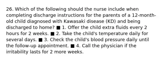 26. Which of the following should the nurse include when completing discharge instructions for the parents of a 12-month-old child diagnosed with Kawasaki disease (KD) and being discharged to home? ■ 1. Offer the child extra fluids every 2 hours for 2 weeks. ■ 2. Take the child's temperature daily for several days. ■ 3. Check the child's blood pressure daily until the follow-up appointment. ■ 4. Call the physician if the irritability lasts for 2 more weeks.