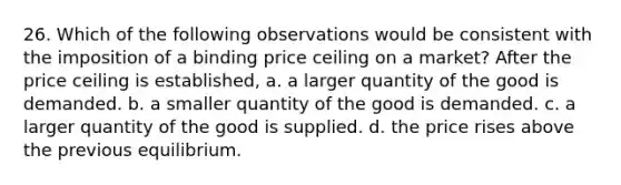 26. Which of the following observations would be consistent with the imposition of a binding price ceiling on a market? After the price ceiling is established, a. a larger quantity of the good is demanded. b. a smaller quantity of the good is demanded. c. a larger quantity of the good is supplied. d. the price rises above the previous equilibrium.