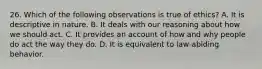 26. Which of the following observations is true of ethics? A. It is descriptive in nature. B. It deals with our reasoning about how we should act. C. It provides an account of how and why people do act the way they do. D. It is equivalent to law-abiding behavior.