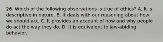 26. Which of the following observations is true of ethics? A. It is descriptive in nature. B. It deals with our reasoning about how we should act. C. It provides an account of how and why people do act the way they do. D. It is equivalent to law-abiding behavior.