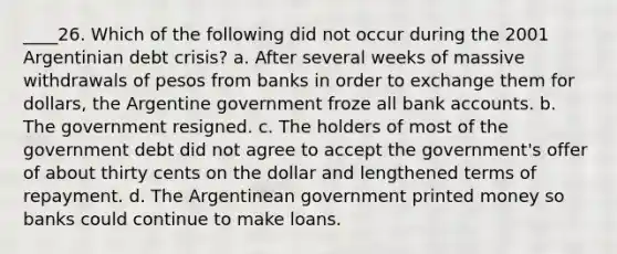 ____26. Which of the following did not occur during the 2001 Argentinian debt crisis? a. After several weeks of massive withdrawals of pesos from banks in order to exchange them for dollars, the Argentine government froze all bank accounts. b. The government resigned. c. The holders of most of the government debt did not agree to accept the government's offer of about thirty cents on the dollar and lengthened terms of repayment. d. The Argentinean government printed money so banks could continue to make loans.