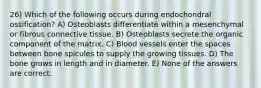 26) Which of the following occurs during endochondral ossification? A) Osteoblasts differentiate within a mesenchymal or fibrous connective tissue. B) Osteoblasts secrete the organic component of the matrix. C) Blood vessels enter the spaces between bone spicules to supply the growing tissues. D) The bone grows in length and in diameter. E) None of the answers are correct.