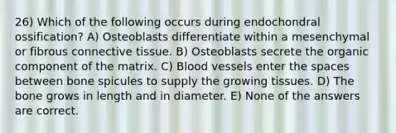 26) Which of the following occurs during endochondral ossification? A) Osteoblasts differentiate within a mesenchymal or fibrous connective tissue. B) Osteoblasts secrete the organic component of the matrix. C) Blood vessels enter the spaces between bone spicules to supply the growing tissues. D) The bone grows in length and in diameter. E) None of the answers are correct.