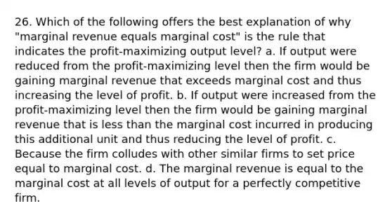 26. Which of the following offers the best explanation of why "marginal revenue equals marginal cost" is the rule that indicates the profit-maximizing output level? a. If output were reduced from the profit-maximizing level then the firm would be gaining marginal revenue that exceeds marginal cost and thus increasing the level of profit. b. If output were increased from the profit-maximizing level then the firm would be gaining marginal revenue that is <a href='https://www.questionai.com/knowledge/k7BtlYpAMX-less-than' class='anchor-knowledge'>less than</a> the marginal cost incurred in producing this additional unit and thus reducing the level of profit. c. Because the firm colludes with other similar firms to set price equal to marginal cost. d. The marginal revenue is equal to the marginal cost at all levels of output for a perfectly competitive firm.