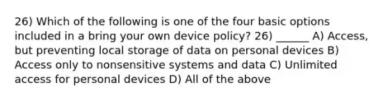 26) Which of the following is one of the four basic options included in a bring your own device policy? 26) ______ A) Access, but preventing local storage of data on personal devices B) Access only to nonsensitive systems and data C) Unlimited access for personal devices D) All of the above