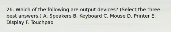 26. Which of the following are output devices? (Select the three best answers.) A. Speakers B. Keyboard C. Mouse D. Printer E. Display F. Touchpad