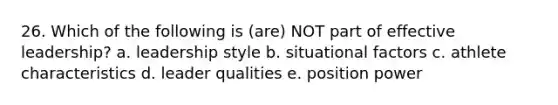 26. Which of the following is (are) NOT part of effective leadership? a. leadership style b. situational factors c. athlete characteristics d. leader qualities e. position power