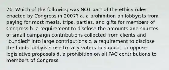 26. Which of the following was NOT part of the ethics rules enacted by Congress in 2007? a. a prohibition on lobbyists from paying for most meals, trips, parties, and gifts for members of Congress b. a requirement to disclose the amounts and sources of small campaign contributions collected from clients and "bundled" into large contributions c. a requirement to disclose the funds lobbyists use to rally voters to support or oppose legislative proposals d. a prohibition on all PAC contributions to members of Congress