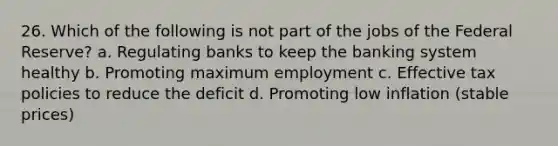 26. Which of the following is not part of the jobs of the Federal Reserve? a. Regulating banks to keep the banking system healthy b. Promoting maximum employment c. Effective tax policies to reduce the deficit d. Promoting low inflation (stable prices)