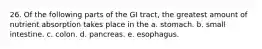 26. Of the following parts of the GI tract, the greatest amount of nutrient absorption takes place in the a. stomach. b. small intestine. c. colon. d. pancreas. e. esophagus.
