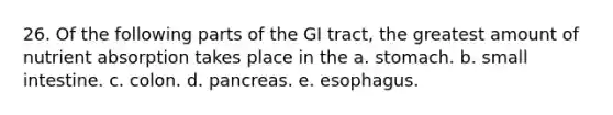 26. Of the following parts of the GI tract, the greatest amount of nutrient absorption takes place in the a. stomach. b. small intestine. c. colon. d. pancreas. e. esophagus.