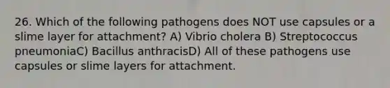 26. Which of the following pathogens does NOT use capsules or a slime layer for attachment? A) Vibrio cholera B) Streptococcus pneumoniaC) Bacillus anthracisD) All of these pathogens use capsules or slime layers for attachment.