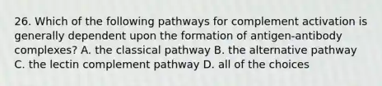 26. Which of the following pathways for complement activation is generally dependent upon the formation of antigen-antibody complexes? A. the classical pathway B. the alternative pathway C. the lectin complement pathway D. all of the choices