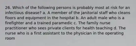 26. Which of the following persons is probably most at risk for an infectious disease? a. A member of the janitorial staff who cleans floors and equipment in the hospital b. An adult male who is a firefighter and a trained paramedic c. The family nurse practitioner who sees private clients for health teaching d. The nurse who is a first assistant to the physician in the operating room