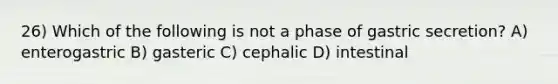 26) Which of the following is not a phase of gastric secretion? A) enterogastric B) gasteric C) cephalic D) intestinal