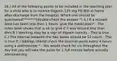 26.) All of the following points to be included in the teaching plan for a child who is to receive Digoxin 125 mg PO BID at home after discharge from the hospital. Which one should be questioned?*******(double check the answer *) A.) If a missed dose has been less than 1 hours, give the medication* - The nclex book shows that is ok to give if it was missed less than 4hrs B.) Vomiting may be a sign of digoxin toxicity - This is true C.) The interval between the two doses should be 12 hours - This is true D.) Siblings should check the brachial pulse every 4 hours using a stethoscope * - You would check for s/s throughout the day but you will take the pulse for 1 full minute before actually administering