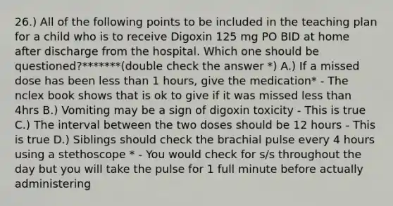 26.) All of the following points to be included in the teaching plan for a child who is to receive Digoxin 125 mg PO BID at home after discharge from the hospital. Which one should be questioned?*******(double check the answer *) A.) If a missed dose has been less than 1 hours, give the medication* - The nclex book shows that is ok to give if it was missed less than 4hrs B.) Vomiting may be a sign of digoxin toxicity - This is true C.) The interval between the two doses should be 12 hours - This is true D.) Siblings should check the brachial pulse every 4 hours using a stethoscope * - You would check for s/s throughout the day but you will take the pulse for 1 full minute before actually administering