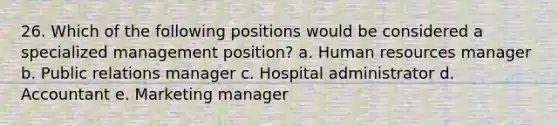 26. Which of the following positions would be considered a specialized management position? a. Human resources manager b. Public relations manager c. Hospital administrator d. Accountant e. Marketing manager