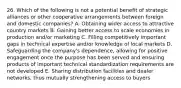 26. Which of the following is not a potential benefit of strategic alliances or other cooperative arrangements between foreign and domestic companies? A. Obtaining wider access to attractive country markets B. Gaining better access to scale economies in production and/or marketing C. Filling competitively important gaps in technical expertise and/or knowledge of local markets D. Safeguarding the company's dependence, allowing for positive engagement once the purpose has been served and ensuring products of important technical standardization requirements are not developed E. Sharing distribution facilities and dealer networks, thus mutually strengthening access to buyers