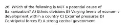 26. Which of the following is NOT a potential cause of Balkanization? A) Ethnic divisions B) Varying levels of economic development within a country C) External pressures D) Centripetal forces E) A strong central government