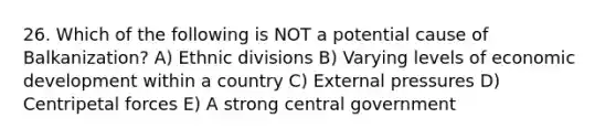 26. Which of the following is NOT a potential cause of Balkanization? A) Ethnic divisions B) Varying levels of economic development within a country C) External pressures D) Centripetal forces E) A strong central government