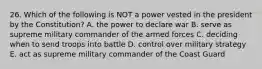 26. Which of the following is NOT a power vested in the president by the Constitution? A. the power to declare war B. serve as supreme military commander of the armed forces C. deciding when to send troops into battle D. control over military strategy E. act as supreme military commander of the Coast Guard