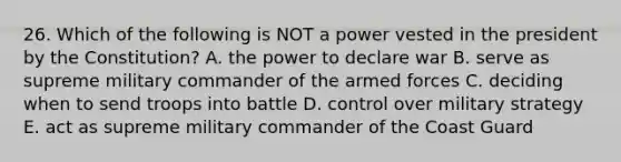 26. Which of the following is NOT a power vested in the president by the Constitution? A. the power to declare war B. serve as supreme military commander of the armed forces C. deciding when to send troops into battle D. control over military strategy E. act as supreme military commander of the Coast Guard