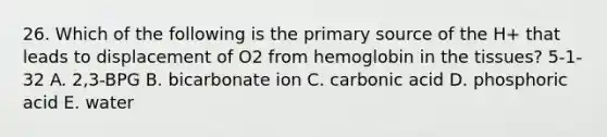 26. Which of the following is the primary source of the H+ that leads to displacement of O2 from hemoglobin in the tissues? 5-1-32 A. 2,3-BPG B. bicarbonate ion C. carbonic acid D. phosphoric acid E. water