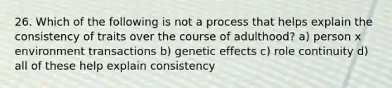 26. Which of the following is not a process that helps explain the consistency of traits over the course of adulthood? a) person x environment transactions b) genetic effects c) role continuity d) all of these help explain consistency