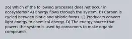 26) Which of the following processes does not occur in ecosystems? A) Energy flows through the system. B) Carbon is cycled between biotic and abiotic forms. C) Producers convert light energy to chemical energy. D) The energy source that powers the system is used by consumers to make organic compounds.