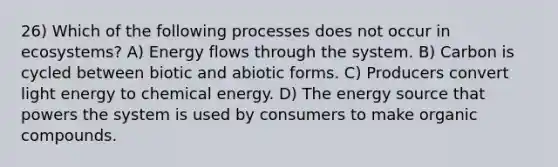 26) Which of the following processes does not occur in ecosystems? A) Energy flows through the system. B) Carbon is cycled between biotic and abiotic forms. C) Producers convert light energy to chemical energy. D) The energy source that powers the system is used by consumers to make organic compounds.