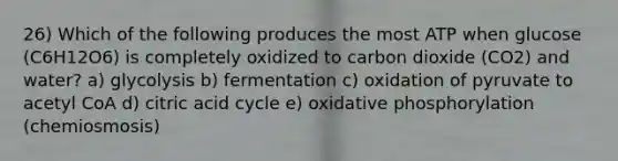 26) Which of the following produces the most ATP when glucose (C6H12O6) is completely oxidized to carbon dioxide (CO2) and water? a) glycolysis b) fermentation c) oxidation of pyruvate to acetyl CoA d) citric acid cycle e) oxidative phosphorylation (chemiosmosis)