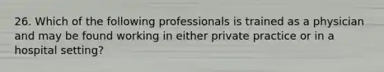 26. Which of the following professionals is trained as a physician and may be found working in either private practice or in a hospital setting?