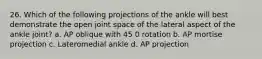 26. Which of the following projections of the ankle will best demonstrate the open joint space of the lateral aspect of the ankle joint? a. AP oblique with 45 0 rotation b. AP mortise projection c. Lateromedial ankle d. AP projection