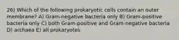 26) Which of the following prokaryotic cells contain an outer membrane? A) Gram-negative bacteria only B) Gram-positive bacteria only C) both Gram-positive and Gram-negative bacteria D) archaea E) all prokaryotes