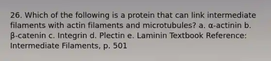 26. Which of the following is a protein that can link intermediate filaments with actin filaments and microtubules? a. α-actinin b. β-catenin c. Integrin d. Plectin e. Laminin Textbook Reference: Intermediate Filaments, p. 501