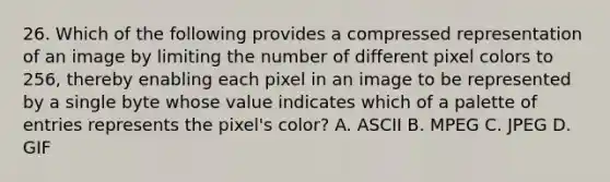 26. Which of the following provides a compressed representation of an image by limiting the number of different pixel colors to 256, thereby enabling each pixel in an image to be represented by a single byte whose value indicates which of a palette of entries represents the pixel's color? A. ASCII B. MPEG C. JPEG D. GIF