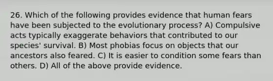 26. Which of the following provides evidence that human fears have been subjected to the evolutionary process? A) Compulsive acts typically exaggerate behaviors that contributed to our species' survival. B) Most phobias focus on objects that our ancestors also feared. C) It is easier to condition some fears than others. D) All of the above provide evidence.