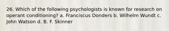 26. Which of the following psychologists is known for research on <a href='https://www.questionai.com/knowledge/kcaiZj2J12-operant-conditioning' class='anchor-knowledge'>operant conditioning</a>? a. Franciscus Donders b. <a href='https://www.questionai.com/knowledge/kLdgP0yq1n-wilhelm-wundt' class='anchor-knowledge'>wilhelm wundt</a> c. <a href='https://www.questionai.com/knowledge/k38Qf7F3wz-john-watson' class='anchor-knowledge'>john watson</a> d. B. F. Skinner