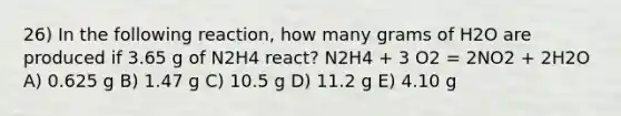 26) In the following reaction, how many grams of H2O are produced if 3.65 g of N2H4 react? N2H4 + 3 O2 = 2NO2 + 2H2O A) 0.625 g B) 1.47 g C) 10.5 g D) 11.2 g E) 4.10 g