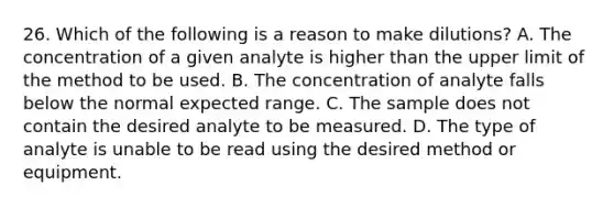 26. Which of the following is a reason to make dilutions? A. The concentration of a given analyte is higher than the upper limit of the method to be used. B. The concentration of analyte falls below the normal expected range. C. The sample does not contain the desired analyte to be measured. D. The type of analyte is unable to be read using the desired method or equipment.