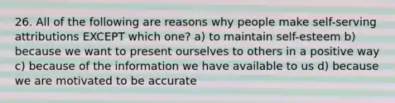 26. All of the following are reasons why people make self-serving attributions EXCEPT which one? a) to maintain self-esteem b) because we want to present ourselves to others in a positive way c) because of the information we have available to us d) because we are motivated to be accurate