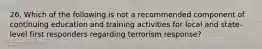 26. Which of the following is not a recommended component of continuing education and training activities for local and state-level first responders regarding terrorism response?