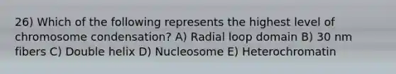 26) Which of the following represents the highest level of chromosome condensation? A) Radial loop domain B) 30 nm fibers C) Double helix D) Nucleosome E) Heterochromatin