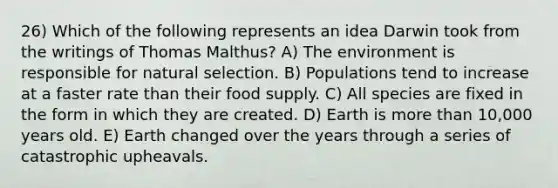 26) Which of the following represents an idea Darwin took from the writings of Thomas Malthus? A) The environment is responsible for natural selection. B) Populations tend to increase at a faster rate than their food supply. C) All species are fixed in the form in which they are created. D) Earth is more than 10,000 years old. E) Earth changed over the years through a series of catastrophic upheavals.