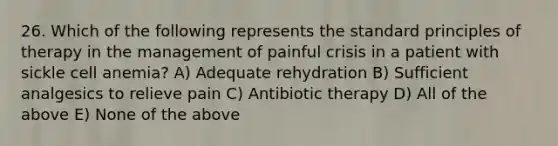 26. Which of the following represents the standard principles of therapy in the management of painful crisis in a patient with sickle cell anemia? A) Adequate rehydration B) Sufficient analgesics to relieve pain C) Antibiotic therapy D) All of the above E) None of the above