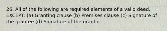 26. All of the following are required elements of a valid deed, EXCEPT: (a) Granting clause (b) Premises clause (c) Signature of the grantee (d) Signature of the grantor