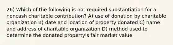 26) Which of the following is not required substantiation for a noncash charitable contribution? A) use of donation by charitable organization B) date and location of property donated C) name and address of charitable organization D) method used to determine the donated property's fair market value