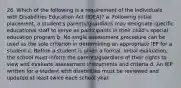 26. Which of the following is a requirement of the Individuals with Disabilities Education Act (IDEA)? a. Following initial placement, a student's parents/guardians may designate specific educational staff to serve as participants in their child's special education program b. No single assessment procedure can be used as the sole criterion in determining an appropriate IEP for a student c. Before a student is given a formal, initial evaluation, the school must inform the parents/guardians of their rights to view and evaluate assessment instruments and criteria d. An IEP written for a student with disabilities must be reviewed and updated at least twice each school year.